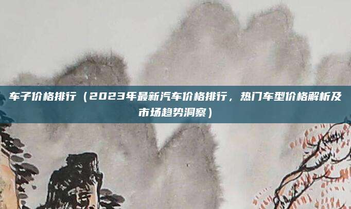 车子价格排行（2023年最新汽车价格排行，热门车型价格解析及市场趋势洞察）