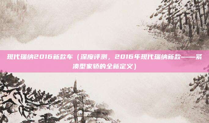 现代瑞纳2016新款车(深度评测,2016年现代瑞纳新款——紧凑型家轿的全新定义)