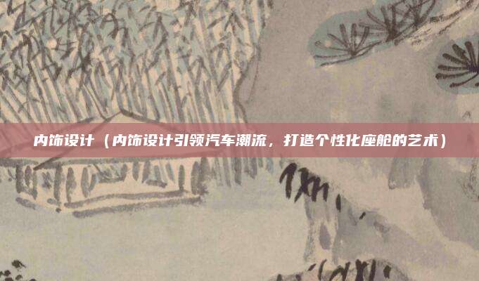 内饰设计（内饰设计引领汽车潮流，打造个性化座舱的艺术）