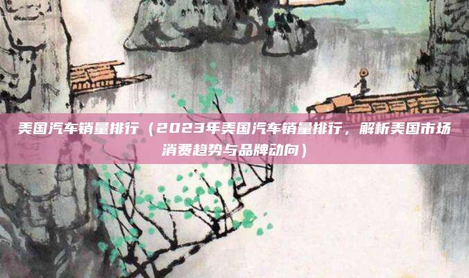 美国汽车销量排行(2023年美国汽车销量排行,解析美国市场消费趋势与品牌动向)