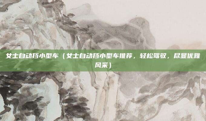 女士自动挡小型车(女士自动挡小型车推荐,轻松驾驭,尽显优雅风采)