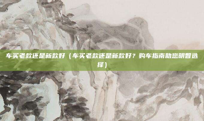 车买老款还是新款好(车买老款还是新款好?购车指南助您明智选择)