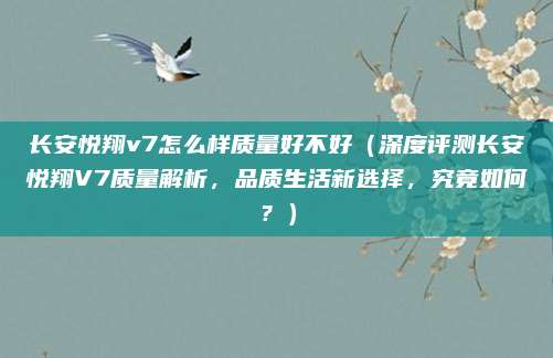 长安悦翔v7怎么样质量好不好（深度评测长安悦翔V7质量解析，品质生活新选择，究竟如何？）