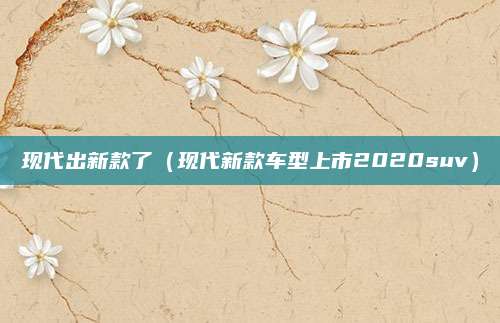 现代出新款了（现代新款车型上市2020suv）