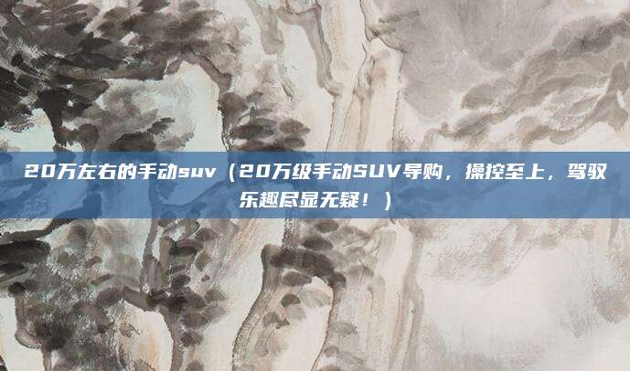 20万左右的手动suv(20万级手动SUV导购,操控至上,驾驭乐趣尽显无疑!)