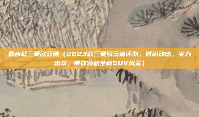 最新款三菱欧蓝德(2023款三菱欧蓝德评测,时尚动感,实力出众,带你领略全新SUV风采)