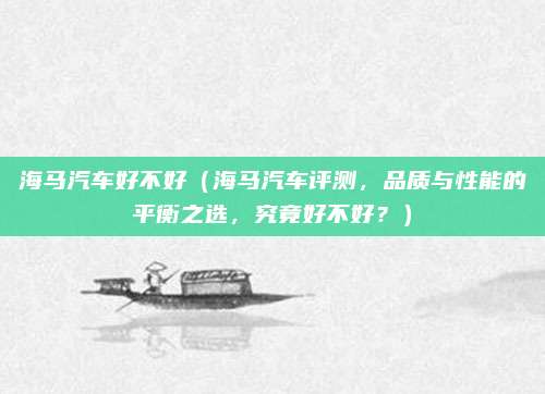 海马汽车好不好(海马汽车评测,品质与性能的平衡之选,究竟好不好?)