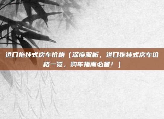 进口拖挂式房车价格(深度解析,进口拖挂式房车价格一览,购车指南必备!)