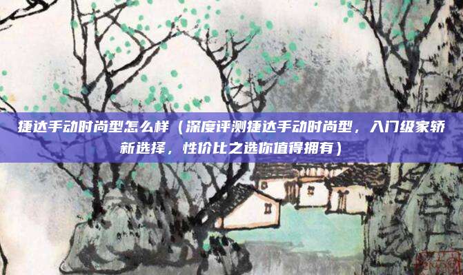 捷达手动时尚型怎么样(深度评测捷达手动时尚型,入门级家轿新选择,性价比之选你值得拥有)