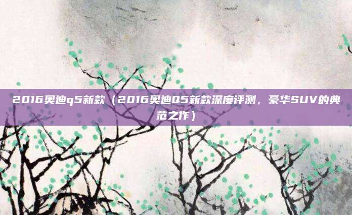 2016奥迪q5新款（2016奥迪Q5新款深度评测，豪华SUV的典范之作）