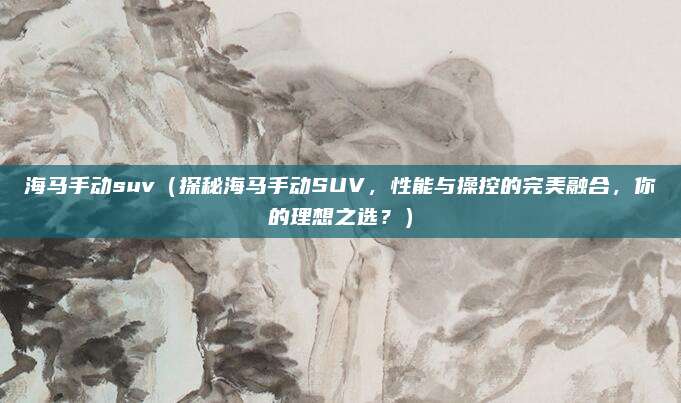 海马手动suv（探秘海马手动SUV，性能与操控的完美融合，你的理想之选？）