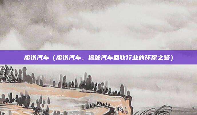 废铁汽车(废铁汽车,揭秘汽车回收行业的环保之路)