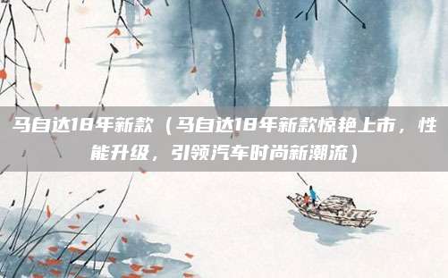马自达18年新款(马自达18年新款惊艳上市,性能升级,引领汽车时尚新潮流)