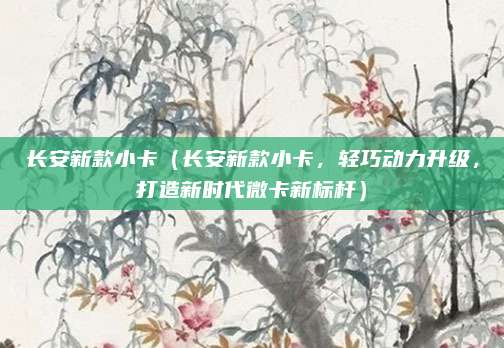 长安新款小卡(长安新款小卡,轻巧动力升级,打造新时代微卡新标杆)
