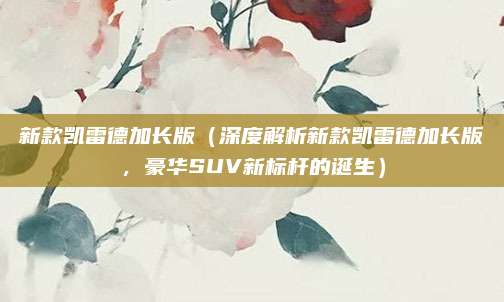 新款凯雷德加长版(深度解析新款凯雷德加长版,豪华SUV新标杆的诞生)