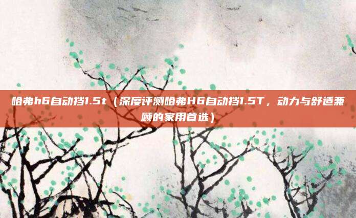 哈弗h6自动挡1.5t(深度评测哈弗H6自动挡1.5T,动力与舒适兼顾的家用首选)