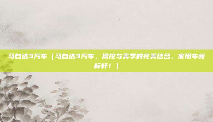 马自达3汽车(马自达3汽车,操控与美学的完美结合,家用车新标杆!)