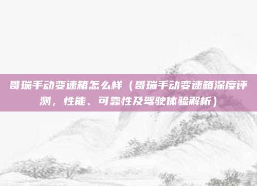 哥瑞手动变速箱怎么样(哥瑞手动变速箱深度评测,性能、可靠性及驾驶体验解析)