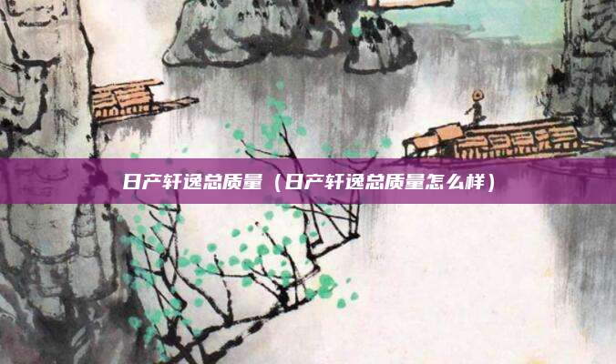 日产轩逸总质量(日产轩逸总质量怎么样)