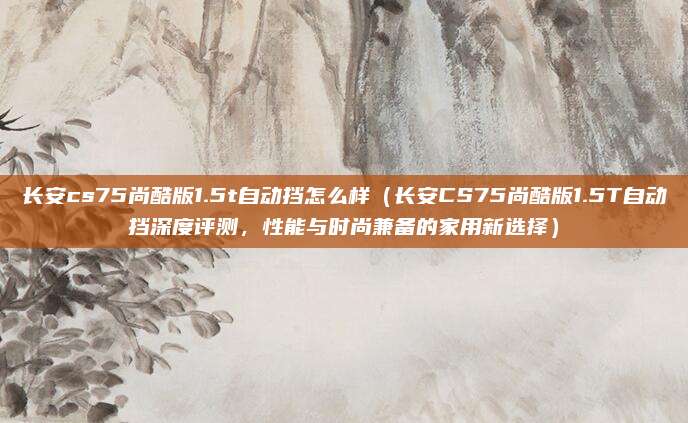 长安cs75尚酷版1.5t自动挡怎么样(长安CS75尚酷版1.5T自动挡深度评测,性能与时尚兼备的家用新选择)