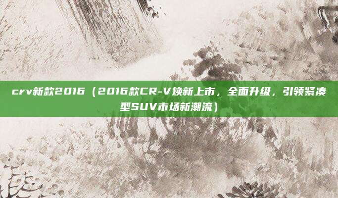 crv新款2016(2016款CR-V焕新上市,全面升级,引领紧凑型SUV市场新潮流)