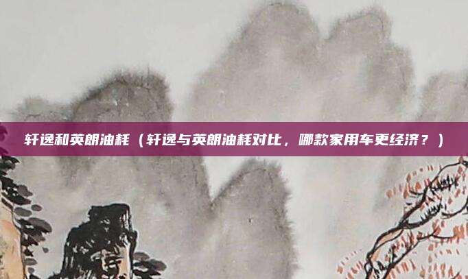 轩逸和英朗油耗(轩逸与英朗油耗对比,哪款家用车更经济?)