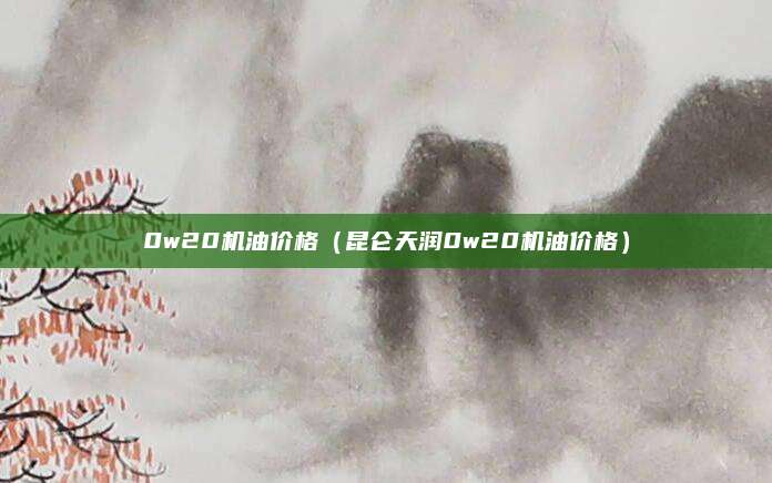 0w20机油价格(昆仑天润0w20机油价格)