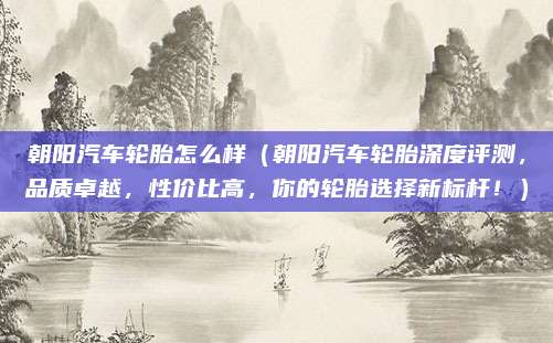 朝阳汽车轮胎怎么样(朝阳汽车轮胎深度评测,品质卓越,性价比高,你的轮胎选择新标杆!)