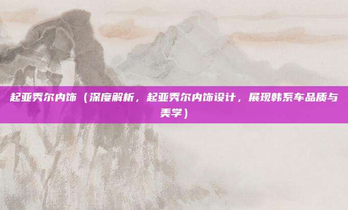 起亚秀尔内饰(深度解析,起亚秀尔内饰设计,展现韩系车品质与美学)