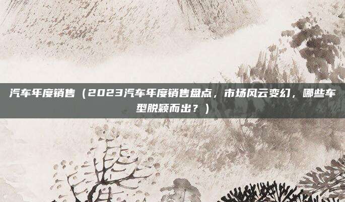 汽车年度销售(2023汽车年度销售盘点,市场风云变幻,哪些车型脱颖而出?)