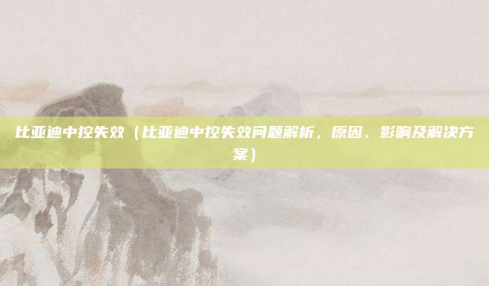 比亚迪中控失效(比亚迪中控失效问题解析,原因、影响及解决方案)