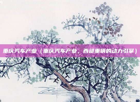 重庆汽车产业(重庆汽车产业,西部重镇的动力引擎)