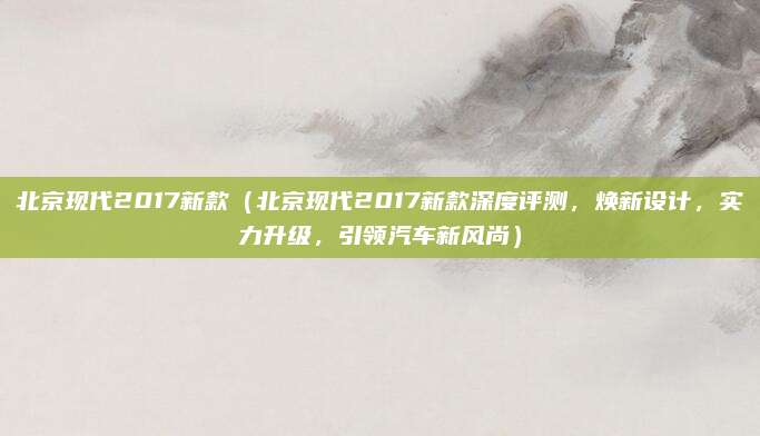 北京现代2017新款（北京现代2017新款深度评测，焕新设计，实力升级，引领汽车新风尚）