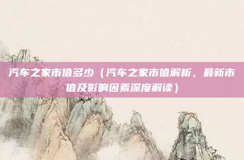 汽车之家市值多少（汽车之家市值解析，最新市值及影响因素深度解读）