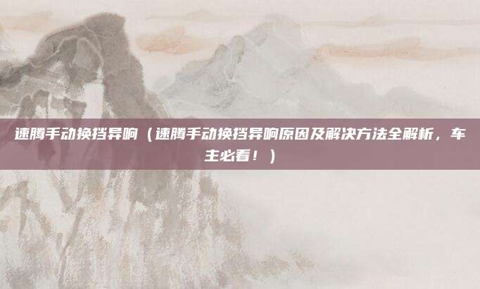 速腾手动换挡异响(速腾手动换挡异响原因及解决方法全解析,车主必看!)