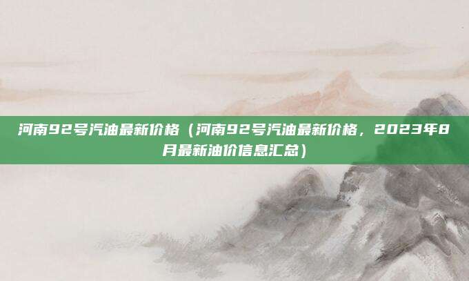 河南92号汽油最新价格(河南92号汽油最新价格,2023年8月最新油价信息汇总)