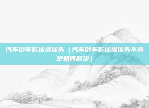 汽车倒车影像摄像头（汽车倒车影像摄像头不清楚如何解决）