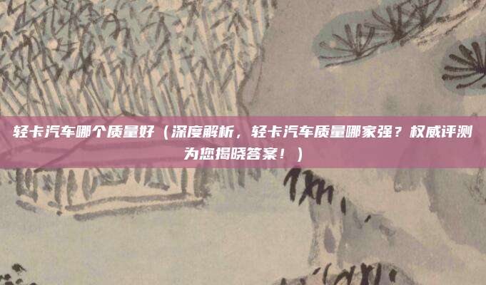 轻卡汽车哪个质量好(深度解析,轻卡汽车质量哪家强?权威评测为您揭晓答案!)