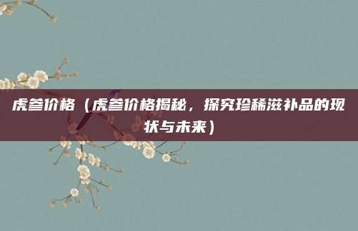 虎参价格（虎参价格揭秘，探究珍稀滋补品的现状与未来）