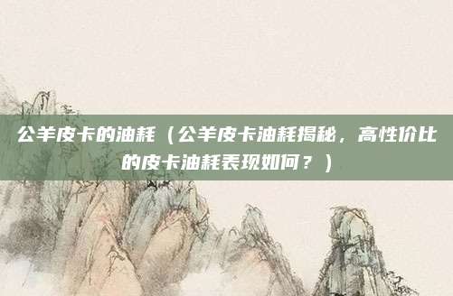 公羊皮卡的油耗（公羊皮卡油耗揭秘，高性价比的皮卡油耗表现如何？）