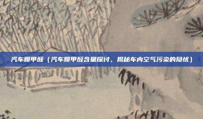 汽车膜甲醛（汽车膜甲醛含量探讨，揭秘车内空气污染的隐忧）