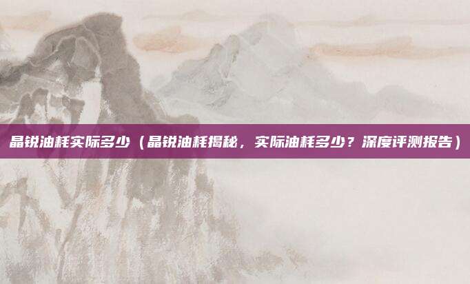 晶锐油耗实际多少(晶锐油耗揭秘,实际油耗多少?深度评测报告)