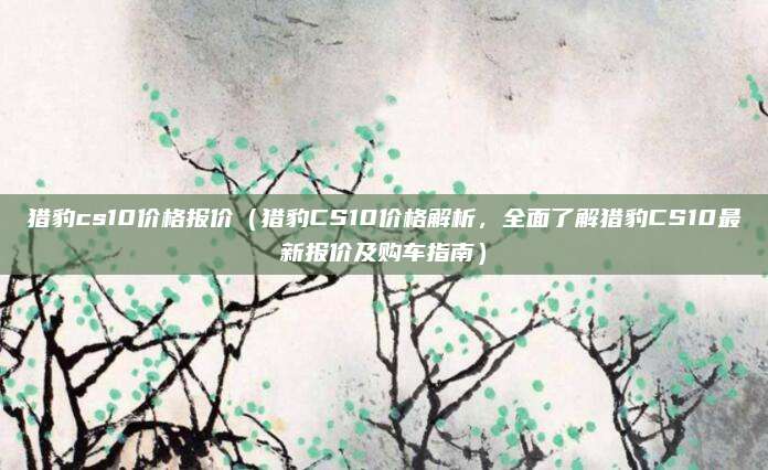 猎豹cs10价格报价(猎豹CS10价格解析,全面了解猎豹CS10最新报价及购车指南)