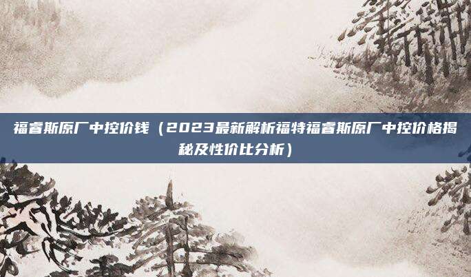 福睿斯原厂中控价钱(2023最新解析福特福睿斯原厂中控价格揭秘及性价比分析)