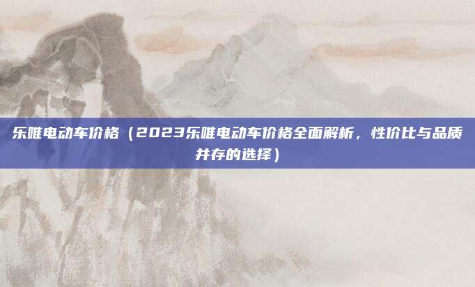 乐唯电动车价格（2023乐唯电动车价格全面解析，性价比与品质并存的选择）