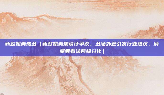 新款凯美瑞丑（新款凯美瑞设计争议，丑陋外观引发行业热议，消费者看法两极分化）