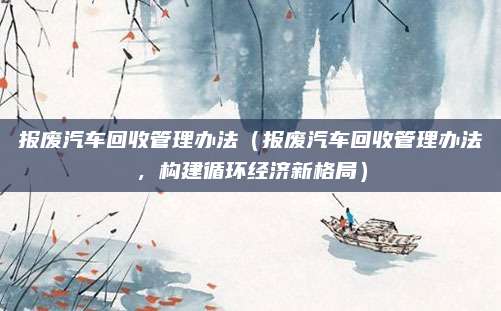 报废汽车回收管理办法(报废汽车回收管理办法,构建循环经济新格局)