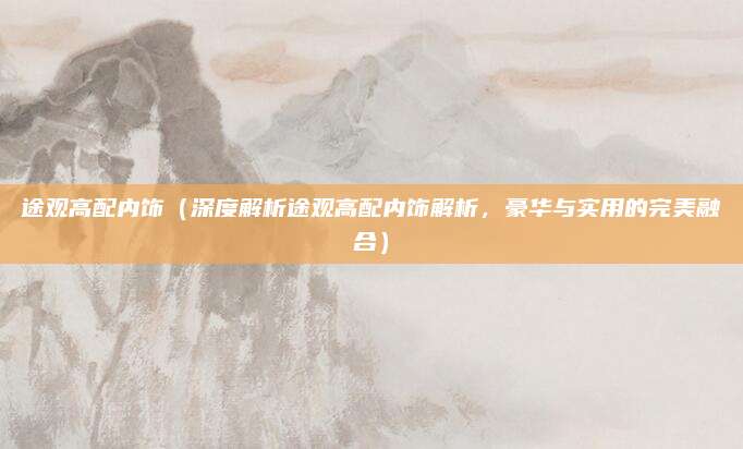 途观高配内饰(深度解析途观高配内饰解析,豪华与实用的完美融合)