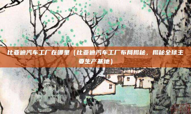 比亚迪汽车工厂在哪里(比亚迪汽车工厂布局揭秘,揭秘全球主要生产基地)