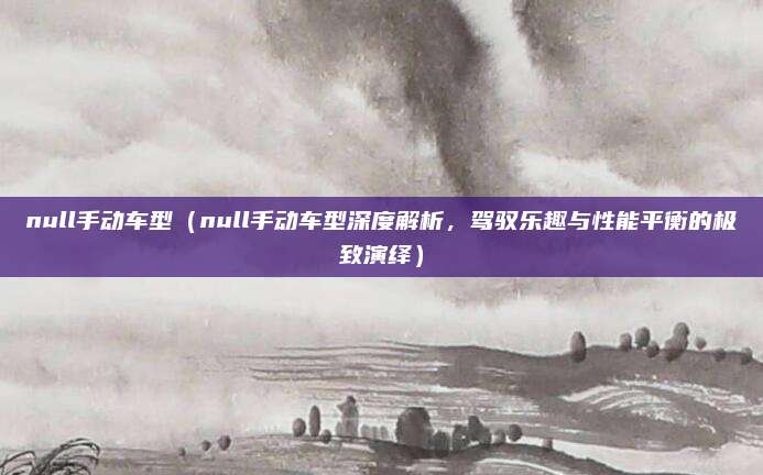 null手动车型(null手动车型深度解析,驾驭乐趣与性能平衡的极致演绎)